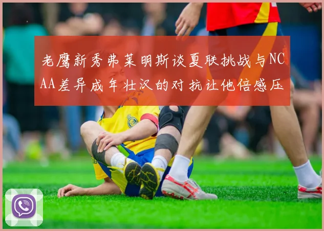 老鹰新秀弗莱明斯谈夏联挑战与NCAA差异成年壮汉的对抗让他倍感压力