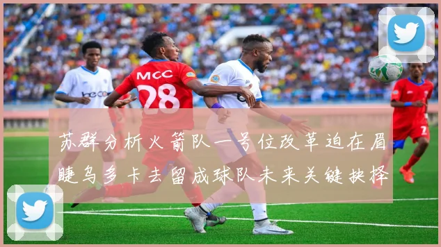 苏群分析火箭队一号位改革迫在眉睫乌多卡去留成球队未来关键抉择