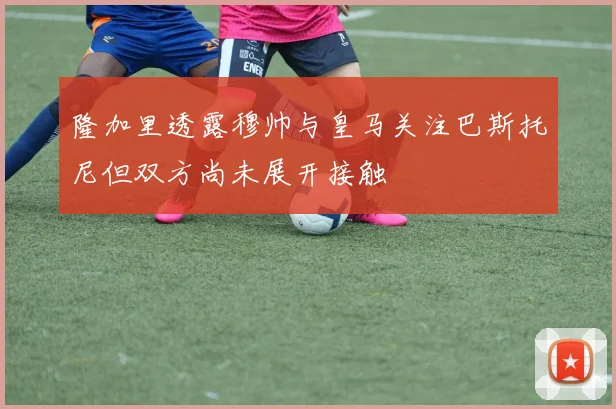 隆加里透露穆帅与皇马关注巴斯托尼但双方尚未展开接触