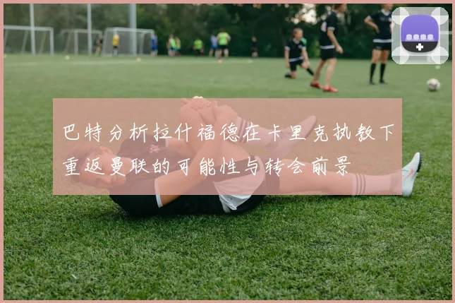 巴特分析拉什福德在卡里克执教下重返曼联的可能性与转会前景