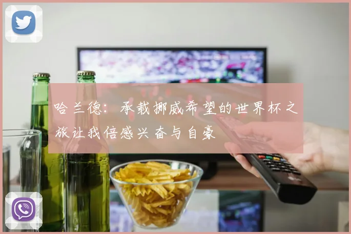 哈兰德：承载挪威希望的世界杯之旅让我倍感兴奋与自豪