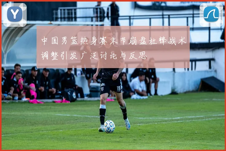 中国男篮热身赛末节崩盘杜锋战术调整引发广泛讨论与反思
