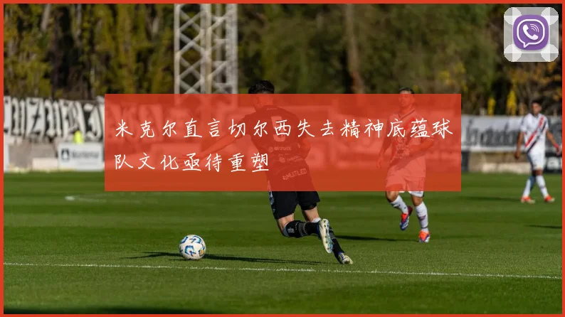 米克尔直言切尔西失去精神底蕴球队文化亟待重塑