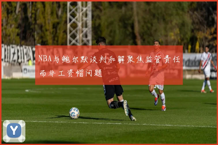 NBA与鲍尔默谈判和解聚焦监管责任而非工资帽问题