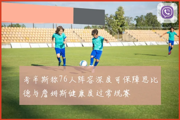 考辛斯称76人阵容深度可保障恩比德与詹姆斯健康度过常规赛