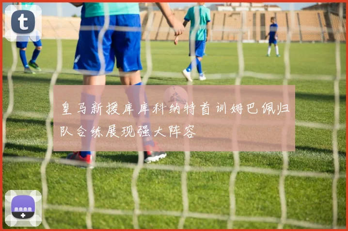 皇马新援库库科纳特首训姆巴佩归队合练展现强大阵容