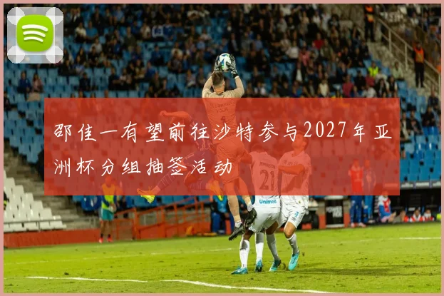邵佳一有望前往沙特参与2027年亚洲杯分组抽签活动