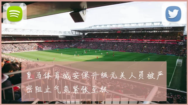 皇马体育城安保升级无关人员被严密阻止气氛紧张至极