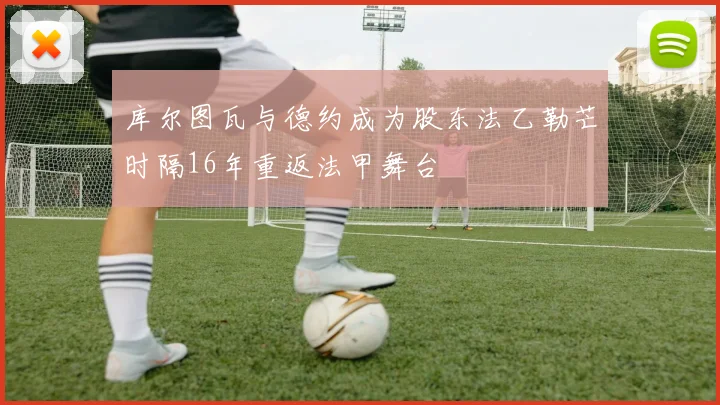 库尔图瓦与德约成为股东法乙勒芒时隔16年重返法甲舞台