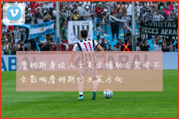 詹姆斯身边人士表示辅助东契奇不会影响詹姆斯的决策方向