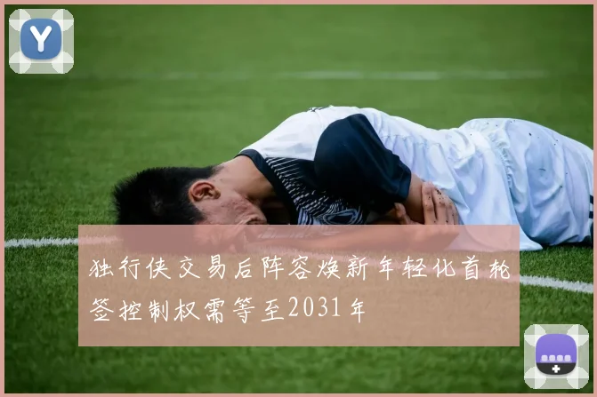 独行侠交易后阵容焕新年轻化首轮签控制权需等至2031年