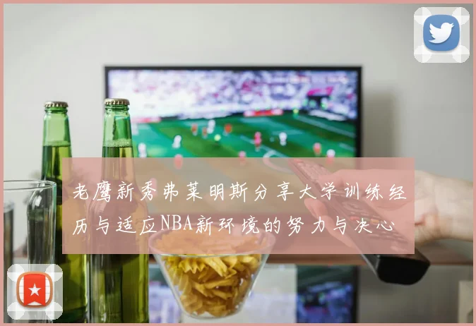 老鹰新秀弗莱明斯分享大学训练经历与适应NBA新环境的努力与决心