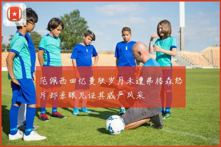 范佩西回忆曼联岁月未遭弗格森怒斥却亲眼见证其威严风采