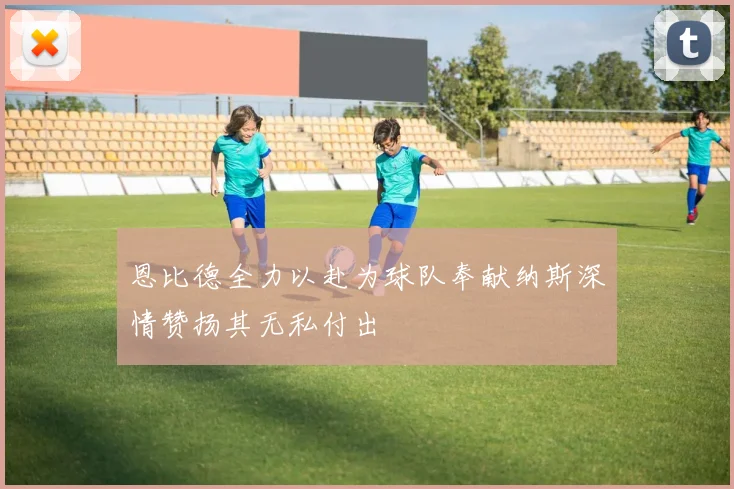 恩比德全力以赴为球队奉献纳斯深情赞扬其无私付出