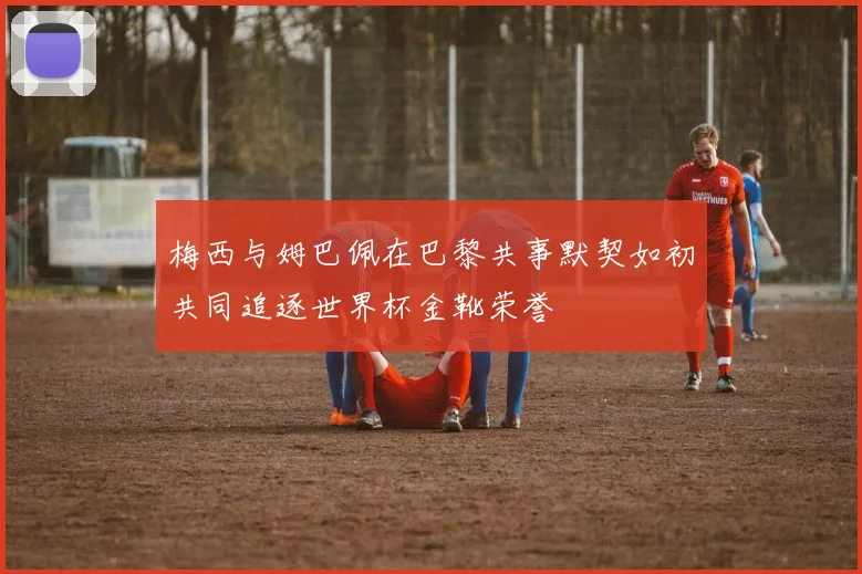 梅西与姆巴佩在巴黎共事默契如初共同追逐世界杯金靴荣誉