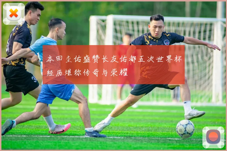 本田圭佑盛赞长友佑都五次世界杯经历堪称传奇与荣耀