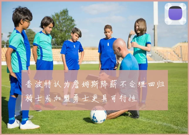香波特认为詹姆斯降薪不合理回归骑士或加盟勇士更具可行性