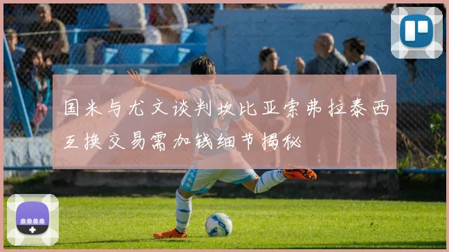 国米与尤文谈判坎比亚索弗拉泰西互换交易需加钱细节揭秘