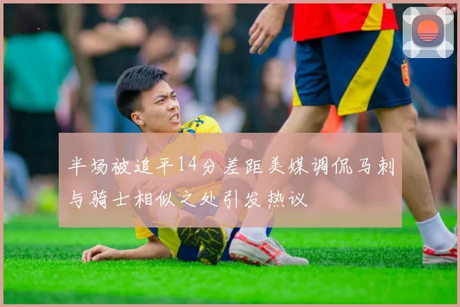 半场被追平14分差距美媒调侃马刺与骑士相似之处引发热议
