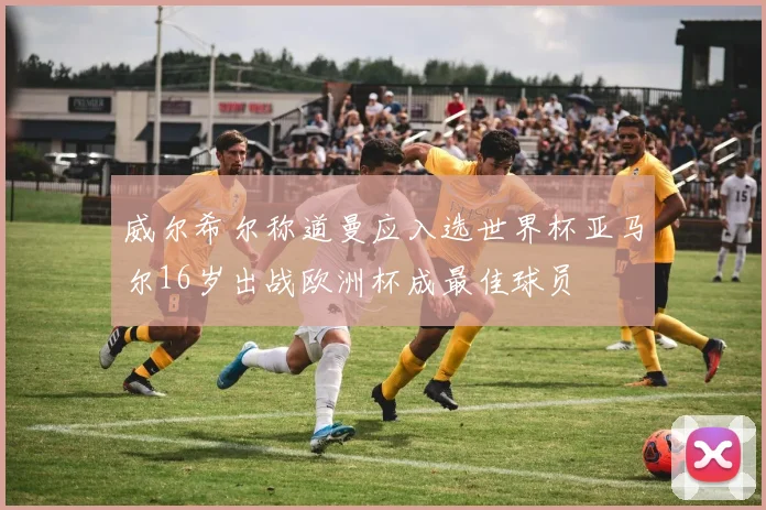 威尔希尔称道曼应入选世界杯亚马尔16岁出战欧洲杯成最佳球员