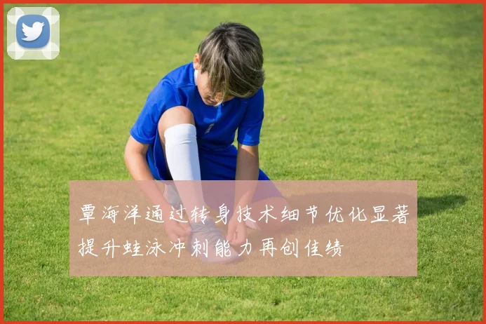 覃海洋通过转身技术细节优化显著提升蛙泳冲刺能力再创佳绩