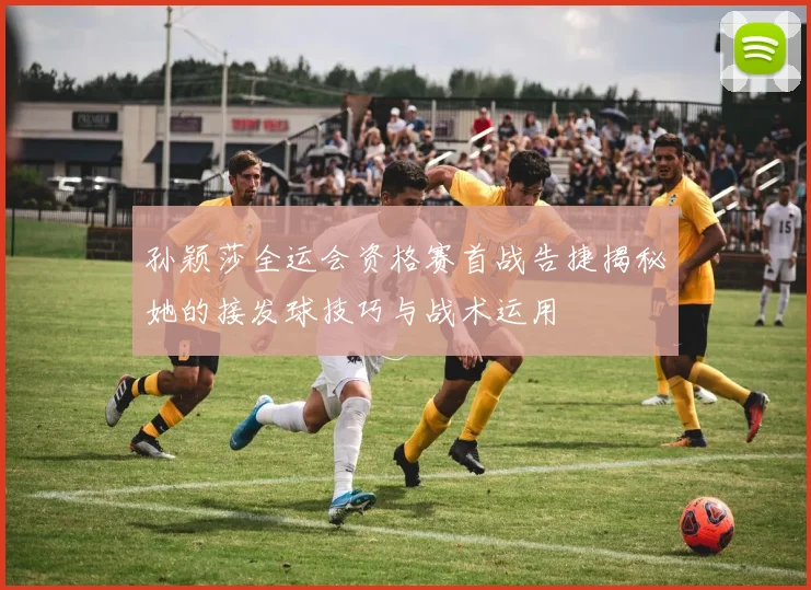 孙颖莎全运会资格赛首战告捷揭秘她的接发球技巧与战术运用