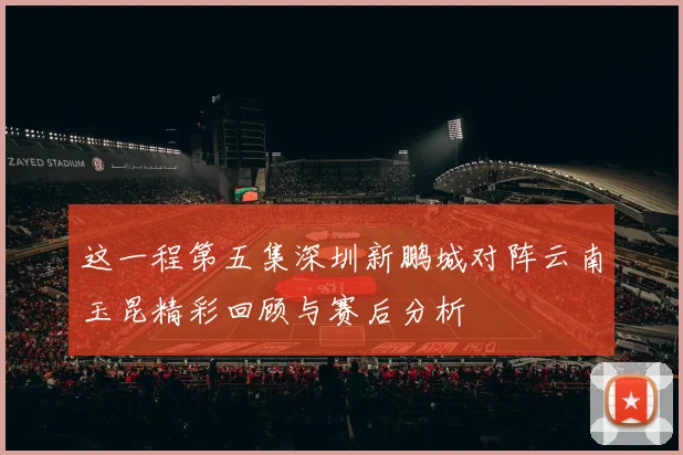 这一程第五集深圳新鹏城对阵云南玉昆精彩回顾与赛后分析