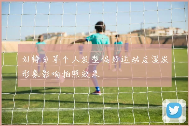 刘铮分享个人发型偏好运动后湿发形象影响拍照效果
