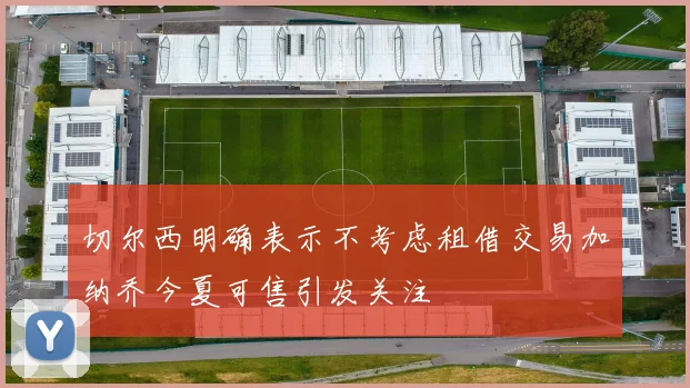 切尔西明确表示不考虑租借交易加纳乔今夏可售引发关注