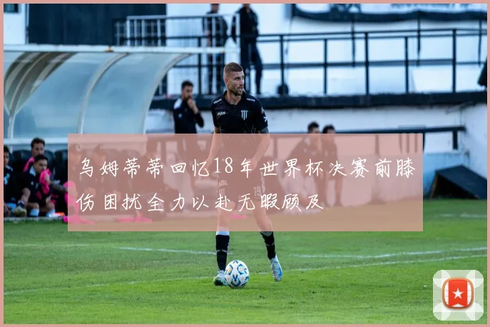 乌姆蒂蒂回忆18年世界杯决赛前膝伤困扰全力以赴无暇顾及