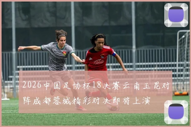 2026中国足协杯18决赛云南玉昆对阵成都蓉城精彩对决即将上演