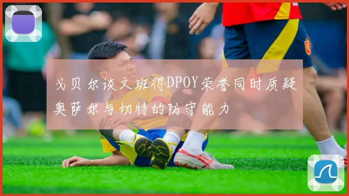 戈贝尔谈文班得DPOY荣誉同时质疑奥萨尔与切特的防守能力