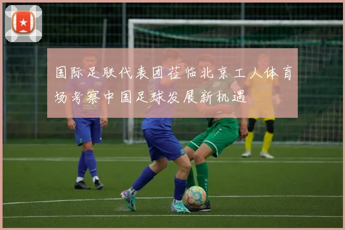 国际足联代表团莅临北京工人体育场考察中国足球发展新机遇