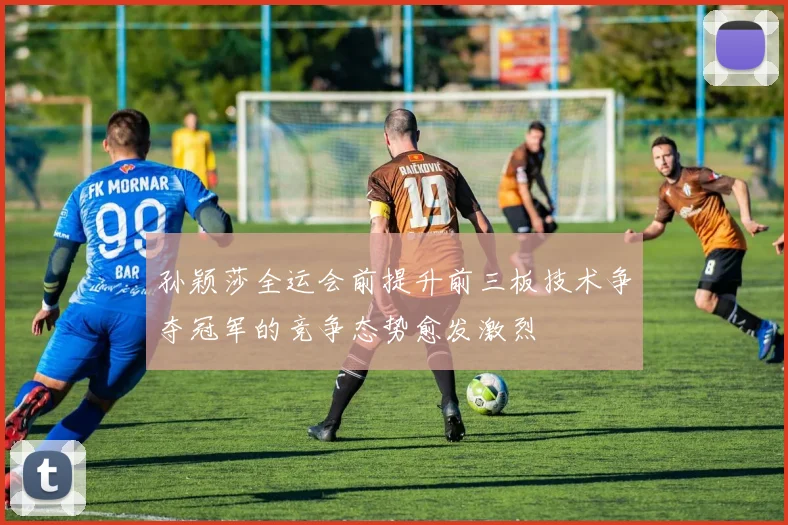 孙颖莎全运会前提升前三板技术争夺冠军的竞争态势愈发激烈