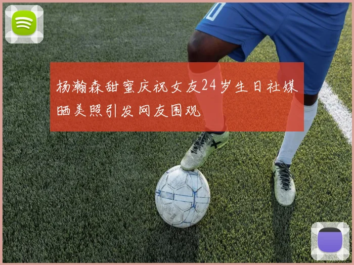 杨瀚森甜蜜庆祝女友24岁生日社媒晒美照引发网友围观