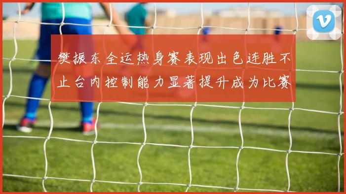 樊振东全运热身赛表现出色连胜不止台内控制能力显著提升成为比赛亮点