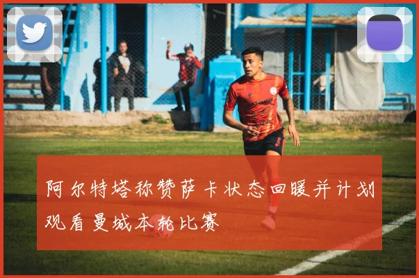 阿尔特塔称赞萨卡状态回暖并计划观看曼城本轮比赛