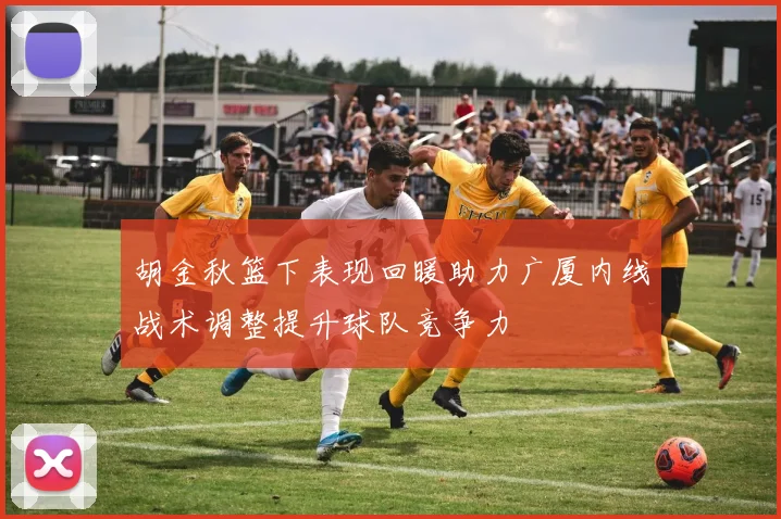 胡金秋篮下表现回暖助力广厦内线战术调整提升球队竞争力